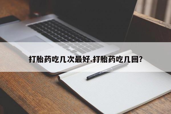 意外怀孕怎么买流产药打胎药吃几次最好.打胎药吃几回？