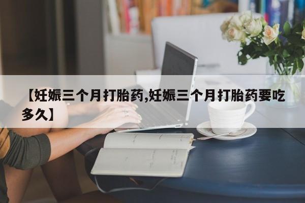 意外怀孕怎么买流产药【妊娠三个月打胎药,妊娠三个月打胎药要吃多久】