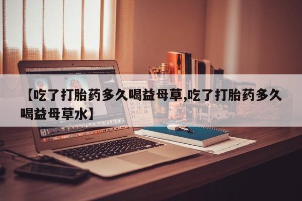 意外怀孕怎么买流产药【吃了打胎药多久喝益母草,吃了打胎药多久喝益母草水】