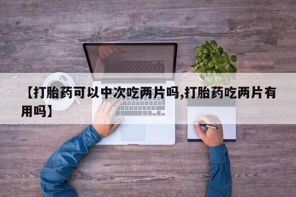 意外怀孕怎么买流产药【打胎药可以中次吃两片吗,打胎药吃两片有用吗】