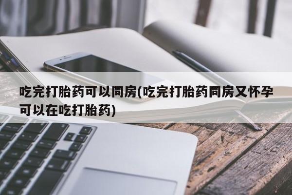 意外怀孕怎么买流产药吃完打胎药可以同房(吃完打胎药同房又怀孕可以在吃打胎药)