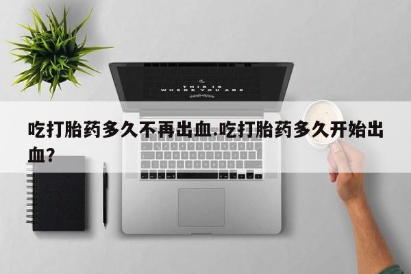 意外怀孕怎么买流产药吃打胎药多久不再出血.吃打胎药多久开始出血？