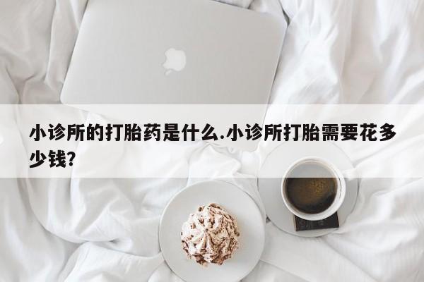意外怀孕怎么买流产药小诊所的打胎药是什么.小诊所打胎需要花多少钱？