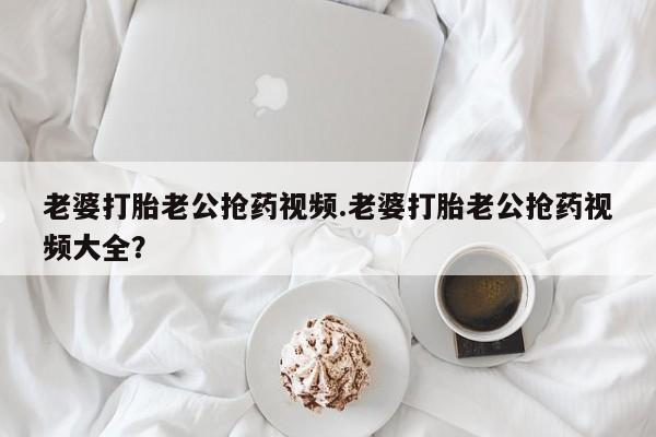 意外怀孕怎么买流产药老婆打胎老公抢药视频.老婆打胎老公抢药视频大全？