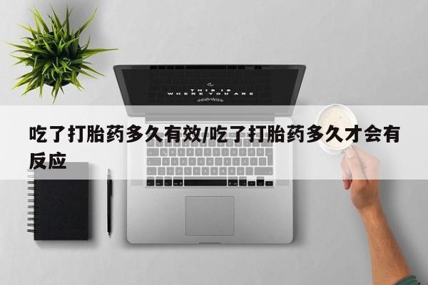 意外怀孕怎么买流产药吃了打胎药多久有效/吃了打胎药多久才会有反应