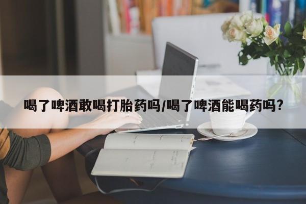 意外怀孕怎么买流产药喝了啤酒敢喝打胎药吗/喝了啤酒能喝药吗?