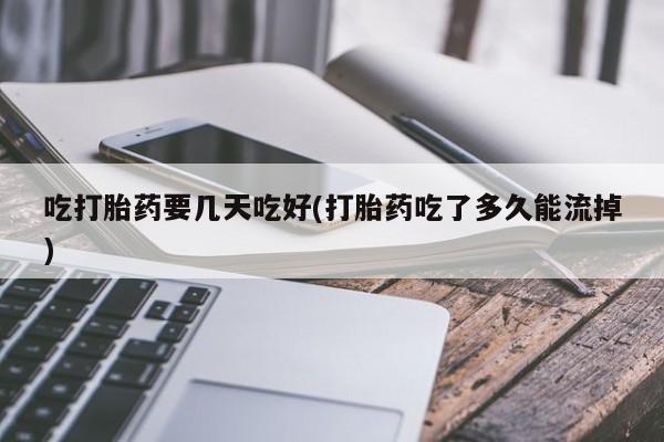 意外怀孕怎么买流产药吃打胎药要几天吃好(打胎药吃了多久能流掉)