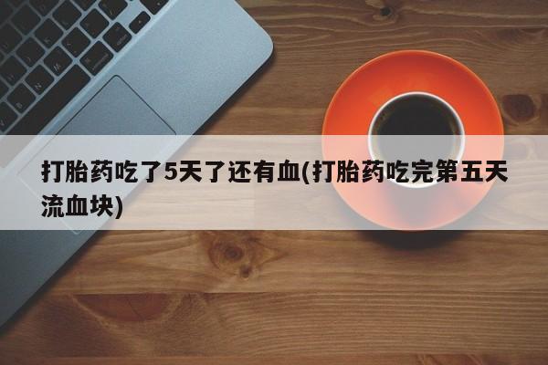 意外怀孕怎么买流产药打胎药吃了5天了还有血(打胎药吃完第五天流血块)