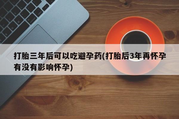意外怀孕怎么买流产药打胎三年后可以吃避孕药(打胎后3年再怀孕有没有影响怀孕)