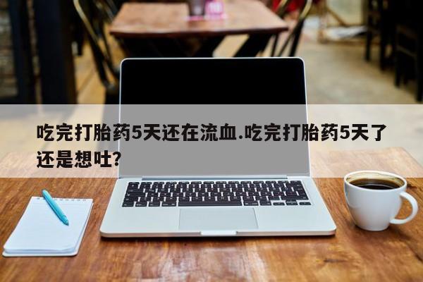意外怀孕怎么买流产药吃完打胎药5天还在流血.吃完打胎药5天了还是想吐？
