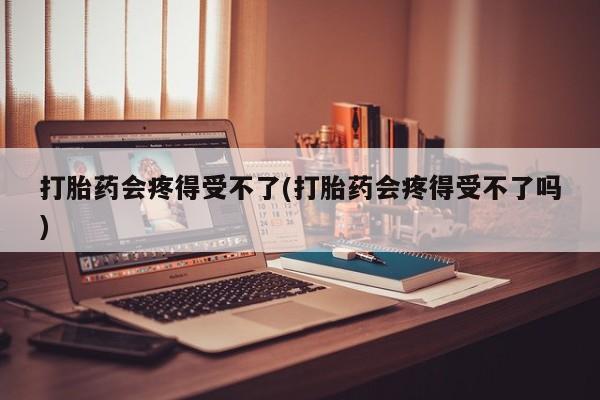 意外怀孕怎么买流产药打胎药会疼得受不了(打胎药会疼得受不了吗)