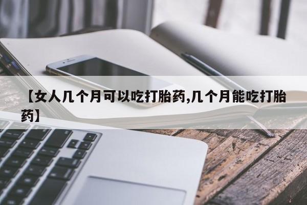 意外怀孕怎么买流产药【女人几个月可以吃打胎药,几个月能吃打胎药】