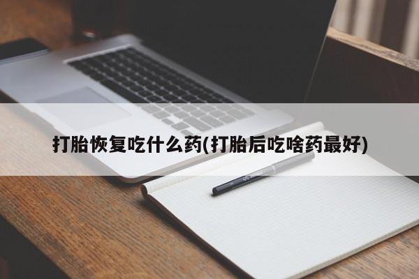 意外怀孕怎么买流产药打胎恢复吃什么药(打胎后吃啥药最好)