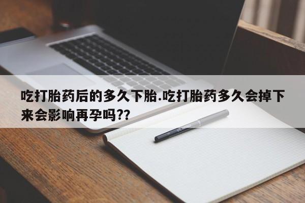 意外怀孕怎么买流产药吃打胎药后的多久下胎.吃打胎药多久会掉下来会影响再孕吗?？