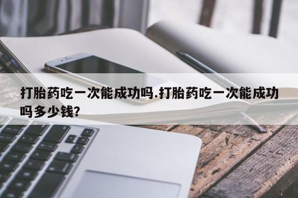 意外怀孕怎么买流产药打胎药吃一次能成功吗.打胎药吃一次能成功吗多少钱？