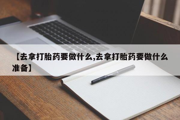 意外怀孕怎么买流产药【去拿打胎药要做什么,去拿打胎药要做什么准备】