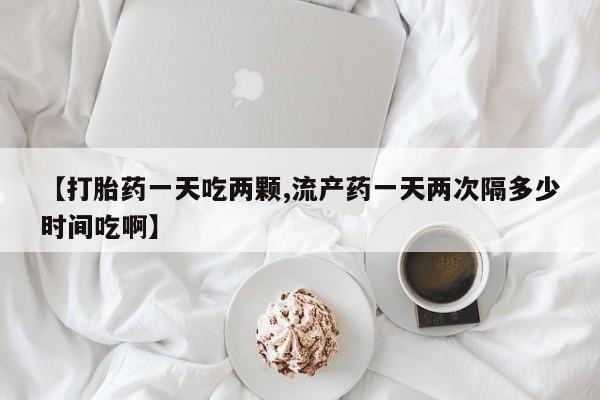 意外怀孕怎么买流产药【打胎药一天吃两颗,流产药一天两次隔多少时间吃啊】