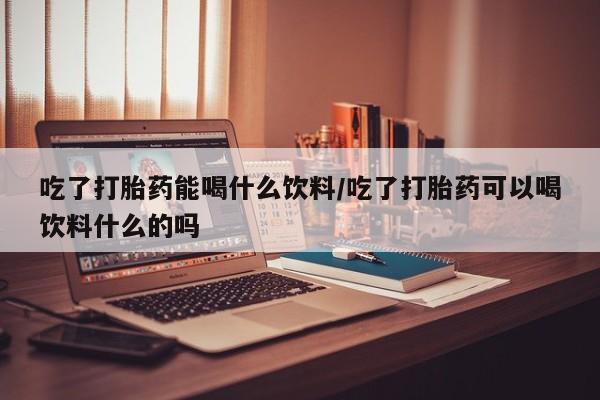 意外怀孕怎么买流产药吃了打胎药能喝什么饮料/吃了打胎药可以喝饮料什么的吗