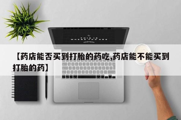 意外怀孕怎么买流产药【药店能否买到打胎的药吃,药店能不能买到打胎的药】