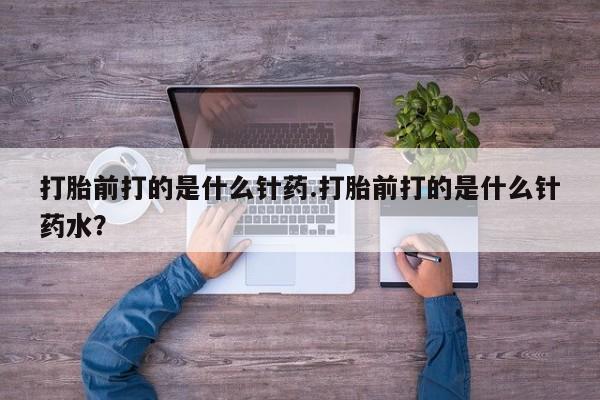 意外怀孕怎么买流产药打胎前打的是什么针药.打胎前打的是什么针药水？
