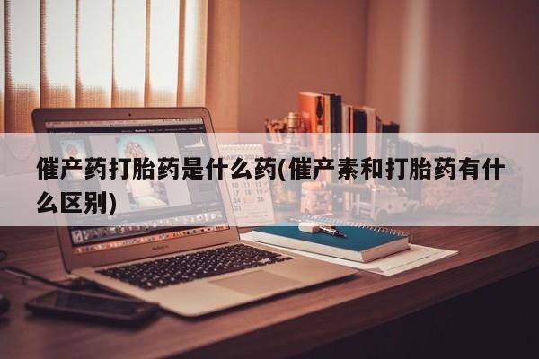意外怀孕怎么买流产药催产药打胎药是什么药(催产素和打胎药有什么区别)