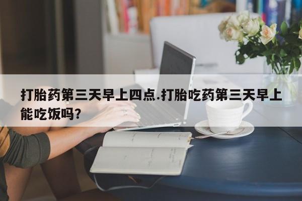 意外怀孕怎么买流产药打胎药第三天早上四点.打胎吃药第三天早上能吃饭吗？