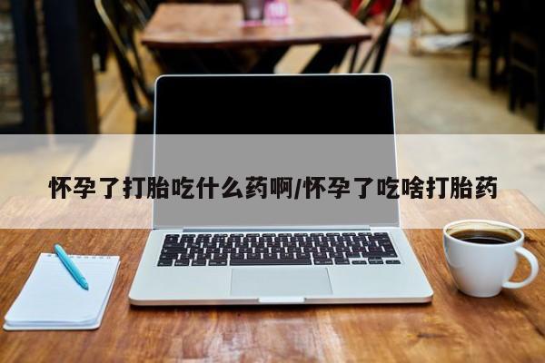 意外怀孕怎么买流产药怀孕了打胎吃什么药啊/怀孕了吃啥打胎药