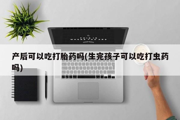 意外怀孕怎么买流产药产后可以吃打胎药吗(生完孩子可以吃打虫药吗)