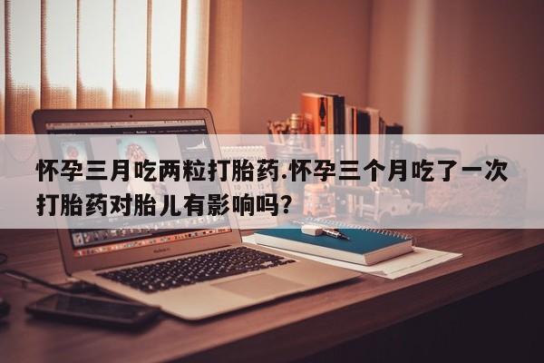 意外怀孕怎么买流产药怀孕三月吃两粒打胎药.怀孕三个月吃了一次打胎药对胎儿有影响吗？