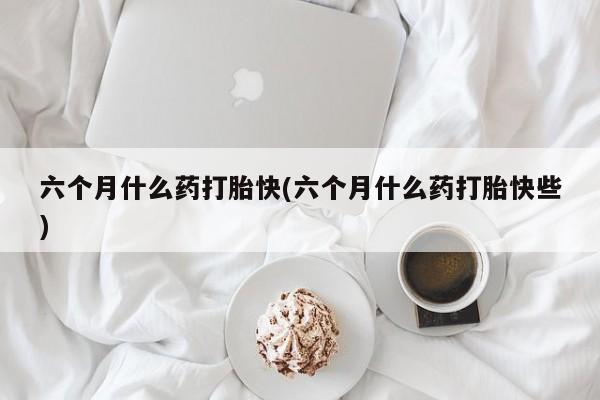 意外怀孕怎么买流产药六个月什么药打胎快(六个月什么药打胎快些)
