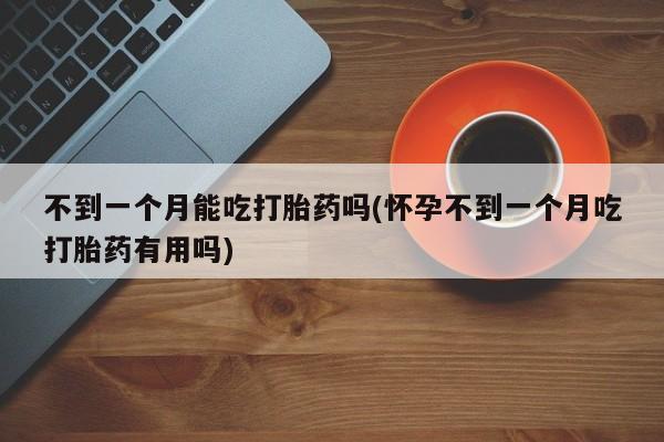 意外怀孕怎么买流产药不到一个月能吃打胎药吗(怀孕不到一个月吃打胎药有用吗)