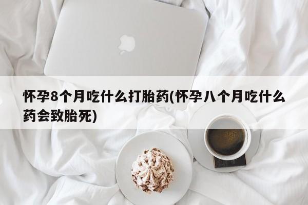 意外怀孕怎么买流产药怀孕8个月吃什么打胎药(怀孕八个月吃什么药会致胎死)