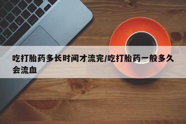 意外怀孕怎么买流产药吃打胎药多长时间才流完/吃打胎药一般多久会流血