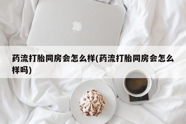 意外怀孕怎么买流产药药流打胎同房会怎么样(药流打胎同房会怎么样吗)
