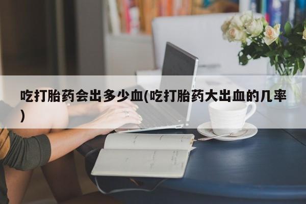 意外怀孕怎么买流产药吃打胎药会出多少血(吃打胎药大出血的几率)