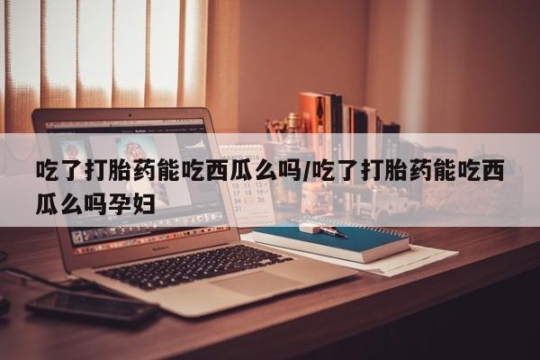 意外怀孕怎么买流产药吃了打胎药能吃西瓜么吗/吃了打胎药能吃西瓜么吗孕妇