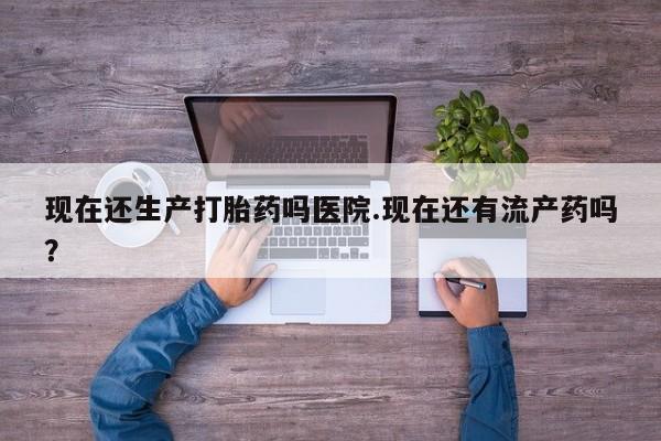意外怀孕怎么买流产药现在还生产打胎药吗医院.现在还有流产药吗？