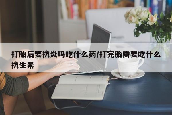 意外怀孕怎么买流产药打胎后要抗炎吗吃什么药/打完胎需要吃什么抗生素
