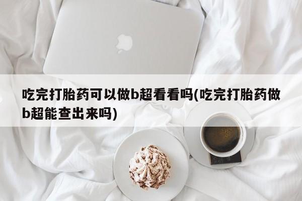 意外怀孕怎么买流产药吃完打胎药可以做b超看看吗(吃完打胎药做b超能查出来吗)