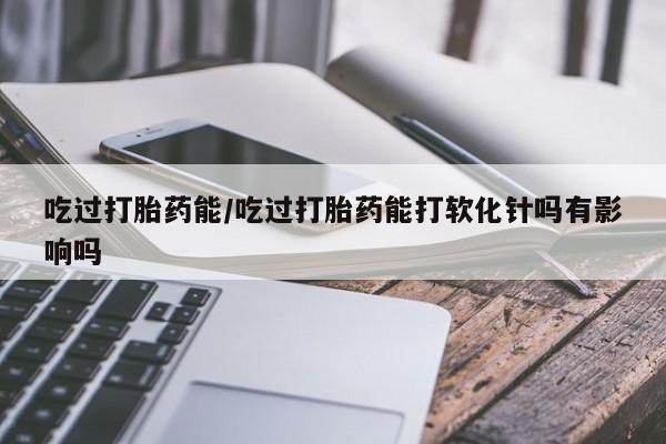 意外怀孕怎么买流产药吃过打胎药能/吃过打胎药能打软化针吗有影响吗