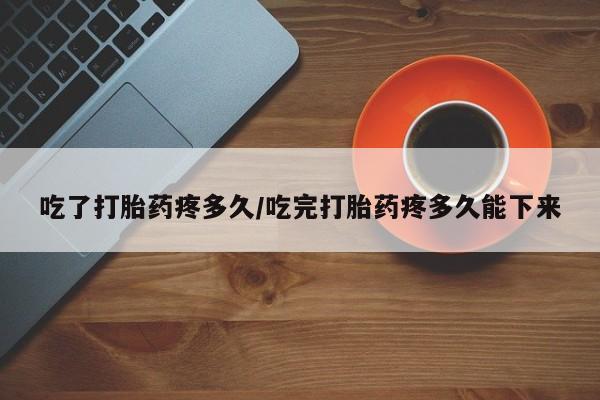 意外怀孕怎么买流产药吃了打胎药疼多久/吃完打胎药疼多久能下来