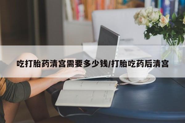 意外怀孕怎么买流产药吃打胎药清宫需要多少钱/打胎吃药后清宫