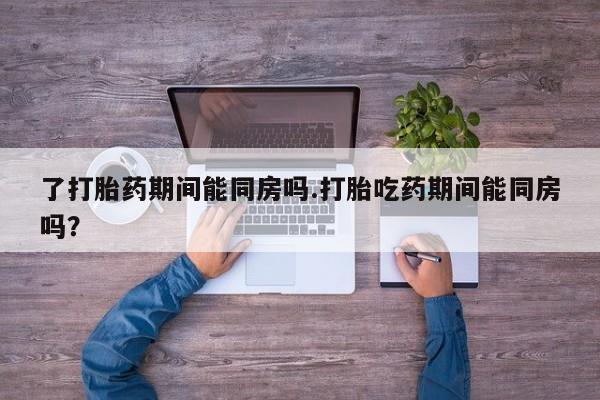 意外怀孕怎么买流产药了打胎药期间能同房吗.打胎吃药期间能同房吗？