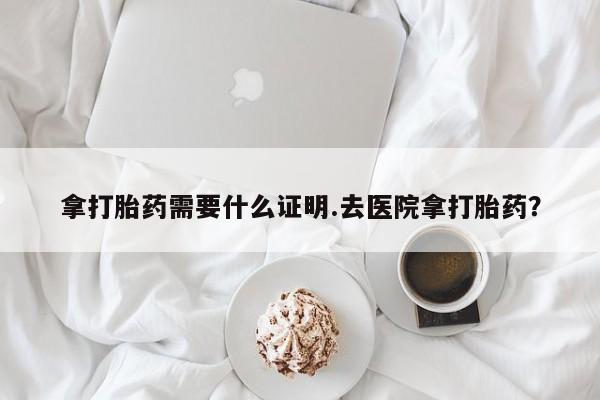 意外怀孕怎么买流产药拿打胎药需要什么证明.去医院拿打胎药？