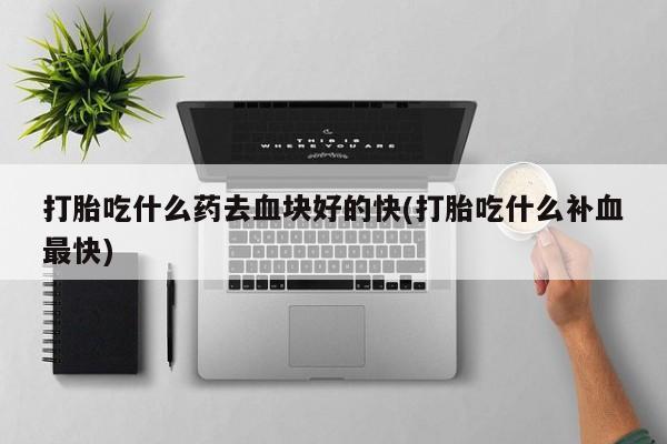 意外怀孕怎么买流产药打胎吃什么药去血块好的快(打胎吃什么补血最快)