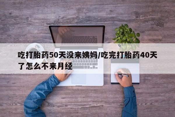 意外怀孕怎么买流产药吃打胎药50天没来姨妈/吃完打胎药40天了怎么不来月经