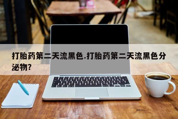 意外怀孕怎么买流产药打胎药第二天流黑色.打胎药第二天流黑色分泌物？