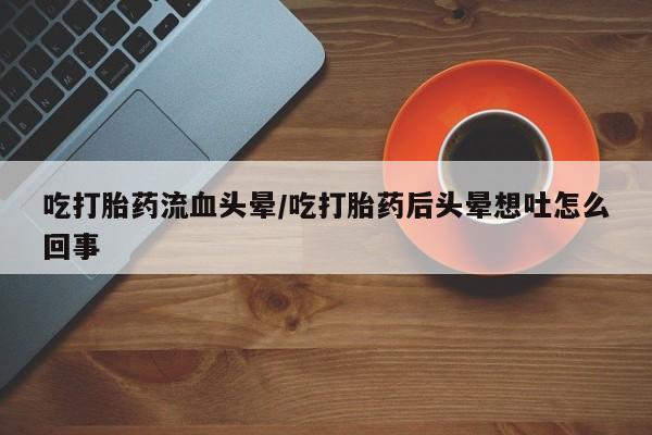 意外怀孕怎么买流产药吃打胎药流血头晕/吃打胎药后头晕想吐怎么回事