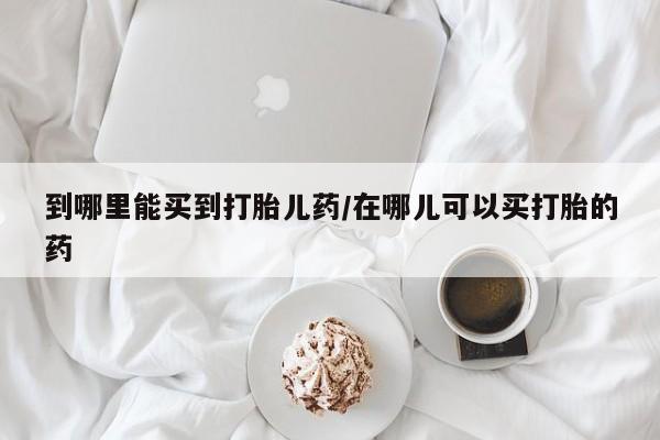 意外怀孕怎么买流产药到哪里能买到打胎儿药/在哪儿可以买打胎的药