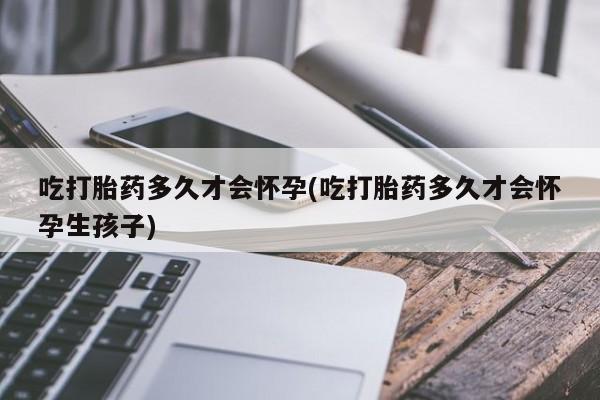 意外怀孕怎么买流产药吃打胎药多久才会怀孕(吃打胎药多久才会怀孕生孩子)